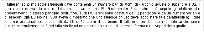 Text Box: I fullereni sono molecole sferoidali cave contenenti un numero pari di atomi di carbonio uguale o superiore a 32. Il loro nome deriva da quello dell'architetto americano R. Buckminster Fuller che ide cupole geodetiche che presentavano lo stesso principio costruttivo. Tutti i fullereni sono costituiti da 12 pentagoni e da un numero variabile di esagoni (gi Eulero nel '700 aveva dimostrato che uno sferoide chiuso deve soddisfare tale caratteristica). I due fullereni pi stabili sono costituiti da 60 e 70 atomi di carbonio. Il fullerene con 60 atomi  noto anche come buckminsterfullerene ed  del tutto simile ad un pallone da calcio. I fullereni si formano nei vapori della grafite.

